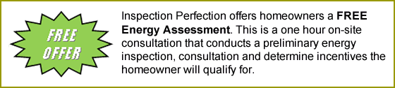 Inspection Perfection offers homeowners a FREE Energy Assessment. This is a one hour on-site consultation that conducts a preliminary energy inspection, consultation and determine incentives the homeowner will qualify for.